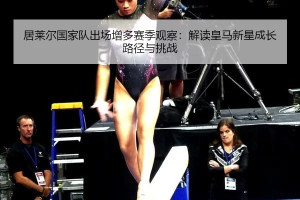 居莱尔国家队出场增多赛季观察：解读皇马新星成长路径与挑战