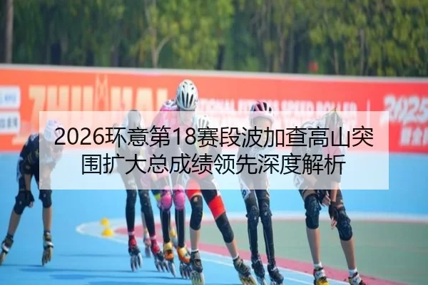 2026环意第18赛段波加查高山突围扩大总成绩领先深度解析